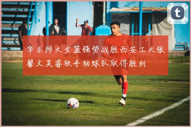 华东师大女篮强势战胜西安工大张馨文吴睿联手助球队取得胜利