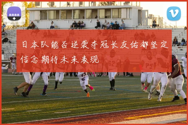日本队能否逆袭夺冠长友佑都坚定信念期待未来表现