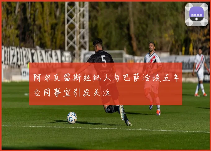 阿尔瓦雷斯经纪人与巴萨洽谈五年合同事宜引发关注