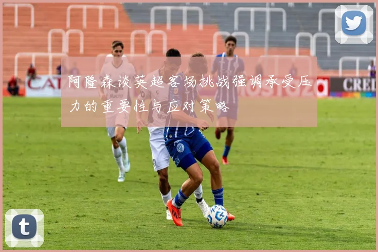 阿隆森谈英超客场挑战强调承受压力的重要性与应对策略