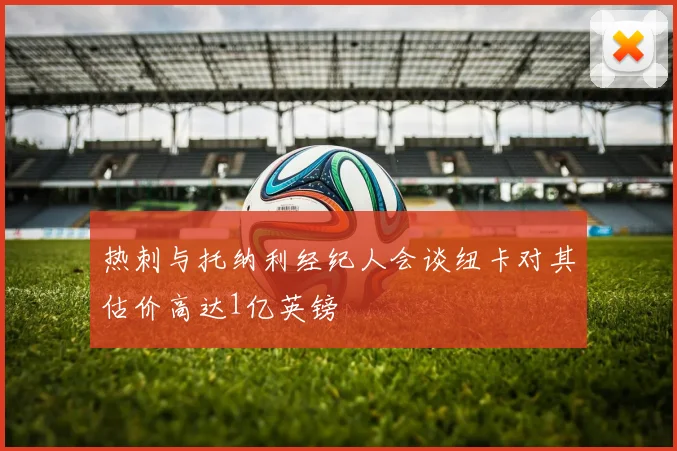 热刺与托纳利经纪人会谈纽卡对其估价高达1亿英镑