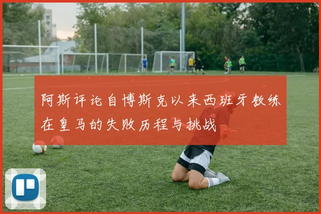 阿斯评论自博斯克以来西班牙教练在皇马的失败历程与挑战