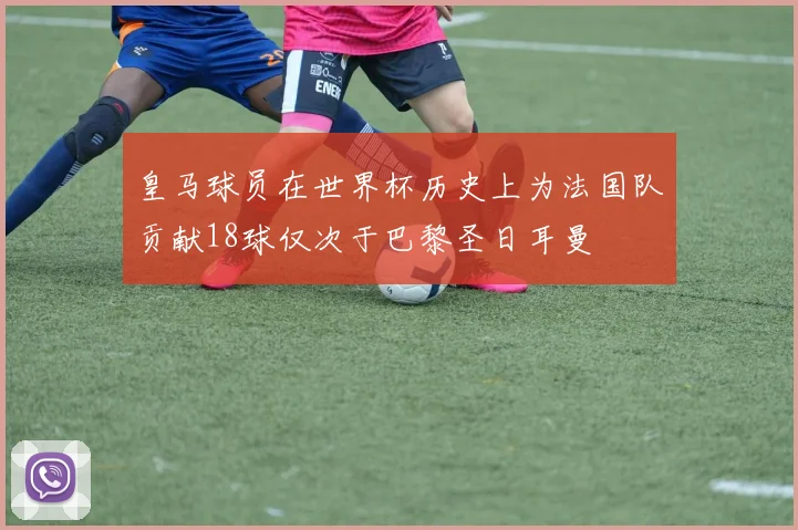 皇马球员在世界杯历史上为法国队贡献18球仅次于巴黎圣日耳曼