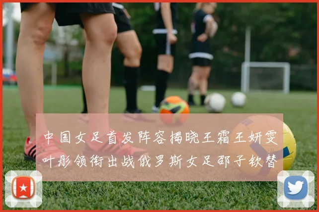 中国女足首发阵容揭晓王霜王妍雯叶彤领衔出战俄罗斯女足邵子钦替补待命
