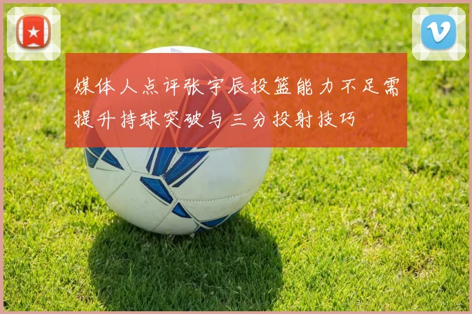 媒体人点评张宇辰投篮能力不足需提升持球突破与三分投射技巧