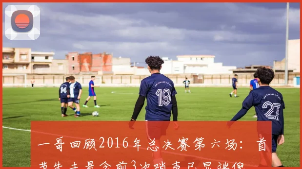 一哥回顾2016年总决赛第六场：首节失去悬念前3次哨声已显端倪