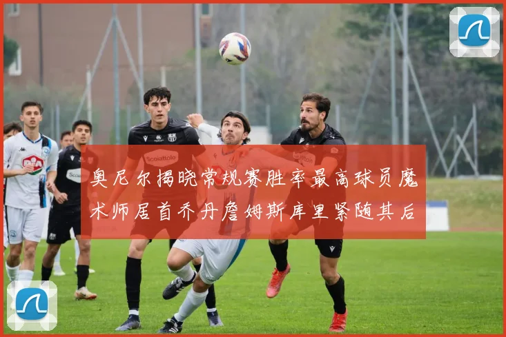 奥尼尔揭晓常规赛胜率最高球员魔术师居首乔丹詹姆斯库里紧随其后