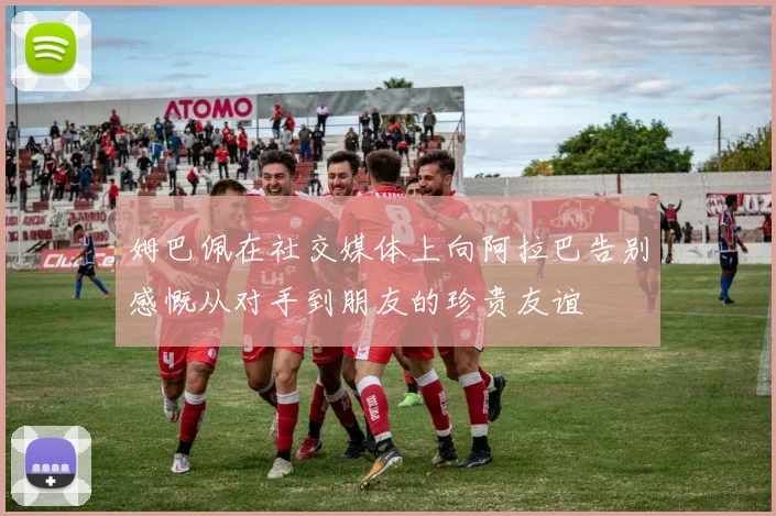 姆巴佩在社交媒体上向阿拉巴告别感慨从对手到朋友的珍贵友谊