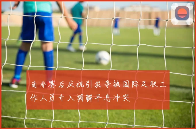 南非赛后庆祝引发争执国际足联工作人员介入调解平息冲突