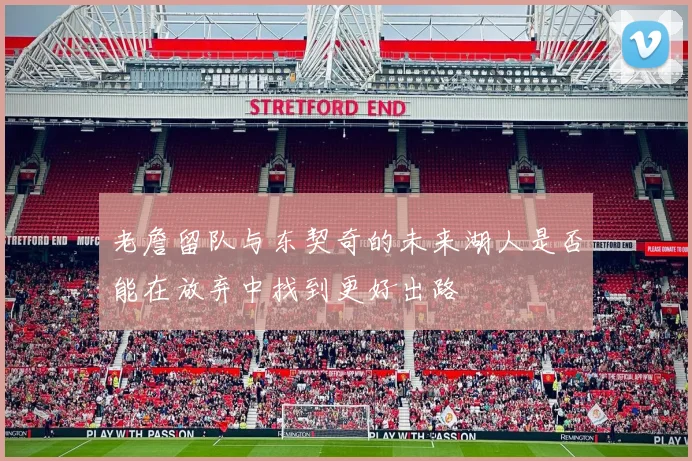 老詹留队与东契奇的未来湖人是否能在放弃中找到更好出路