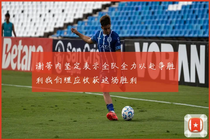 谢蒂内坚定表示全队全力以赴争胜利我们理应收获这场胜利