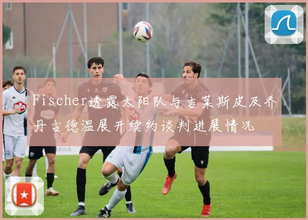 Fischer透露太阳队与吉莱斯皮及乔丹古德温展开续约谈判进展情况