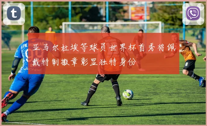 亚马尔杜埃等球员世界杯首秀将佩戴特制徽章彰显独特身份