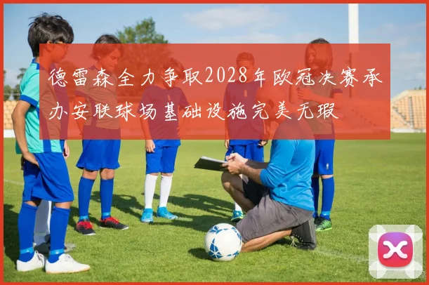 德雷森全力争取2028年欧冠决赛承办安联球场基础设施完美无瑕