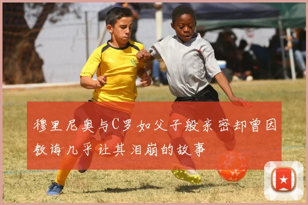 穆里尼奥与C罗如父子般亲密却曾因教诲几乎让其泪崩的故事