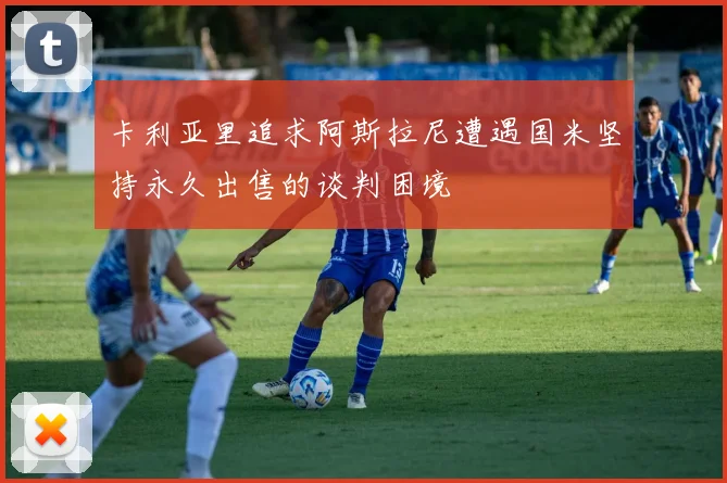 卡利亚里追求阿斯拉尼遭遇国米坚持永久出售的谈判困境