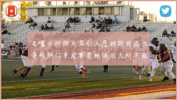 名嘴分析热火若引入詹姆斯将成为争冠热门季后赛首轮依旧无所不能