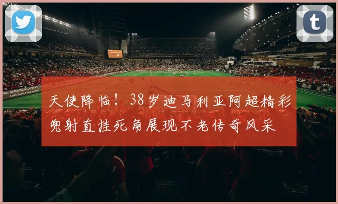 天使降临！38岁迪马利亚阿超精彩兜射直挂死角展现不老传奇风采