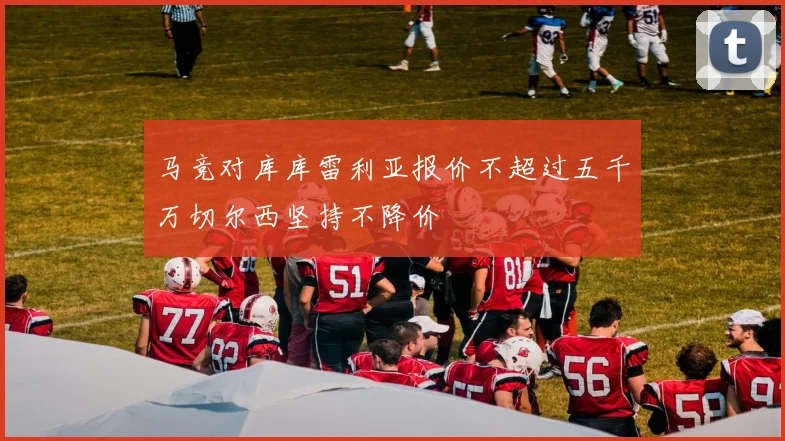 马竞对库库雷利亚报价不超过五千万切尔西坚持不降价