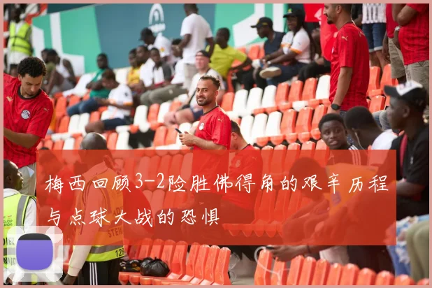 梅西回顾3-2险胜佛得角的艰辛历程与点球大战的恐惧