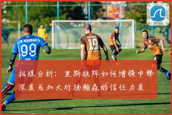 拓媒分析：里斯缺阵如何增强中锋深度或加大对杨瀚森的信任力度