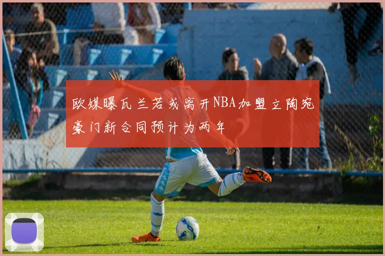 欧媒曝瓦兰若或离开NBA加盟立陶宛豪门新合同预计为两年