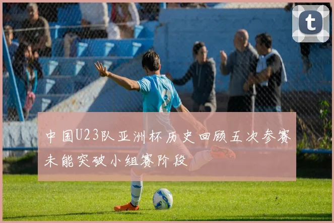 中国U23队亚洲杯历史回顾五次参赛未能突破小组赛阶段